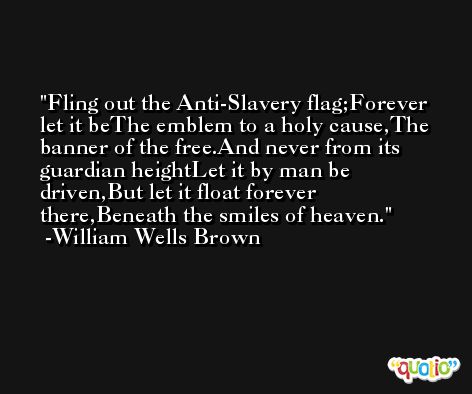 Fling out the Anti-Slavery flag;Forever let it beThe emblem to a holy cause,The banner of the free.And never from its guardian heightLet it by man be driven,But let it float forever there,Beneath the smiles of heaven. -William Wells Brown