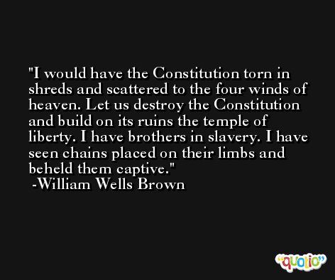 I would have the Constitution torn in shreds and scattered to the four winds of heaven. Let us destroy the Constitution and build on its ruins the temple of liberty. I have brothers in slavery. I have seen chains placed on their limbs and beheld them captive. -William Wells Brown