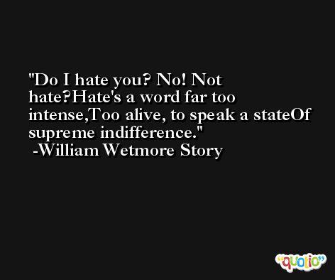Do I hate you? No! Not hate?Hate's a word far too intense,Too alive, to speak a stateOf supreme indifference. -William Wetmore Story
