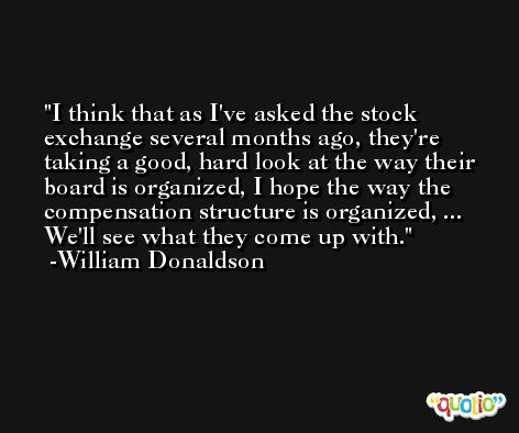 I think that as I've asked the stock exchange several months ago, they're taking a good, hard look at the way their board is organized, I hope the way the compensation structure is organized, ... We'll see what they come up with. -William Donaldson