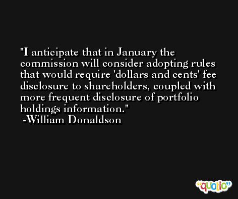 I anticipate that in January the commission will consider adopting rules that would require 'dollars and cents' fee disclosure to shareholders, coupled with more frequent disclosure of portfolio holdings information. -William Donaldson