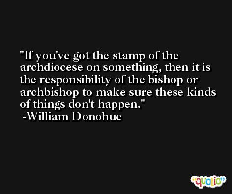 If you've got the stamp of the archdiocese on something, then it is the responsibility of the bishop or archbishop to make sure these kinds of things don't happen. -William Donohue