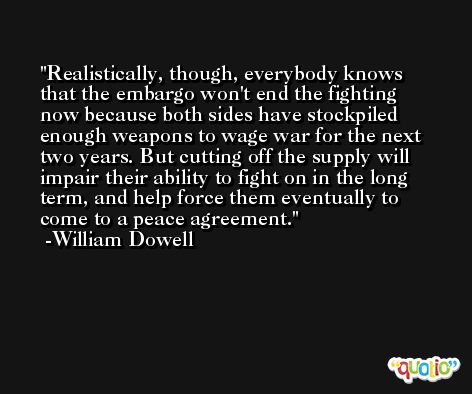Realistically, though, everybody knows that the embargo won't end the fighting now because both sides have stockpiled enough weapons to wage war for the next two years. But cutting off the supply will impair their ability to fight on in the long term, and help force them eventually to come to a peace agreement. -William Dowell