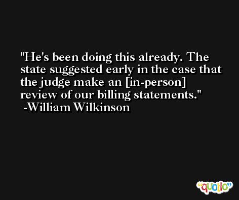 He's been doing this already. The state suggested early in the case that the judge make an [in-person] review of our billing statements. -William Wilkinson