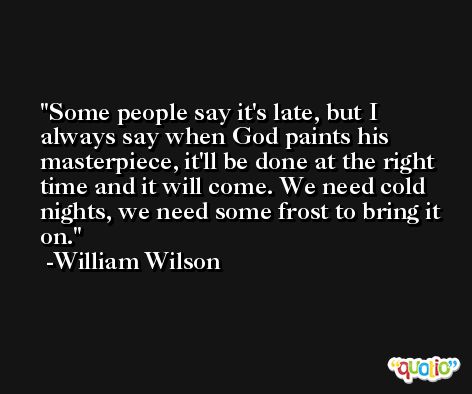Some people say it's late, but I always say when God paints his masterpiece, it'll be done at the right time and it will come. We need cold nights, we need some frost to bring it on. -William Wilson