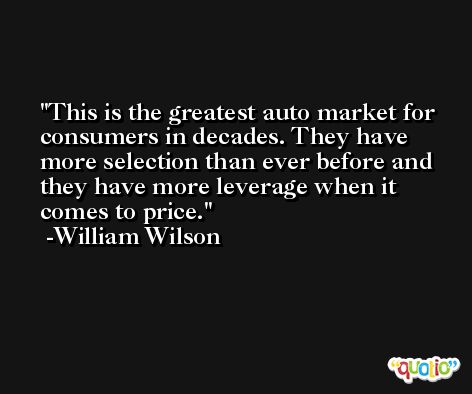 This is the greatest auto market for consumers in decades. They have more selection than ever before and they have more leverage when it comes to price. -William Wilson