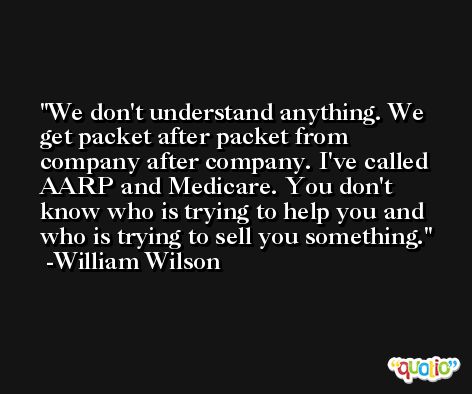 We don't understand anything. We get packet after packet from company after company. I've called AARP and Medicare. You don't know who is trying to help you and who is trying to sell you something. -William Wilson