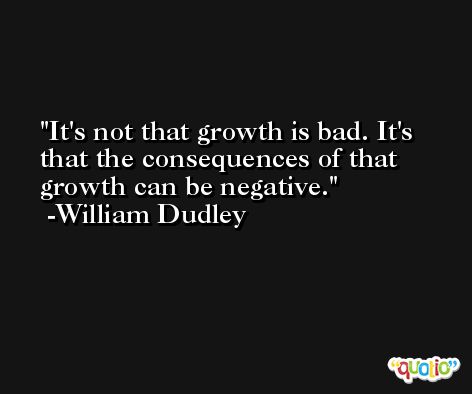 It's not that growth is bad. It's that the consequences of that growth can be negative. -William Dudley