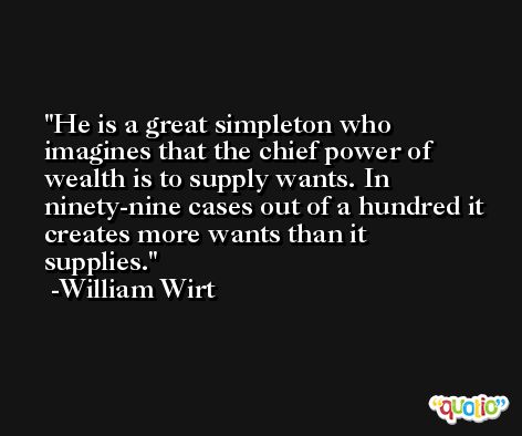 He is a great simpleton who imagines that the chief power of wealth is to supply wants. In ninety-nine cases out of a hundred it creates more wants than it supplies. -William Wirt