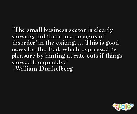The small business sector is clearly slowing, but there are no signs of 'disorder' in the exiting, ... This is good news for the Fed, which expressed its pleasure by hinting at rate cuts if things slowed too quickly. -William Dunkelberg
