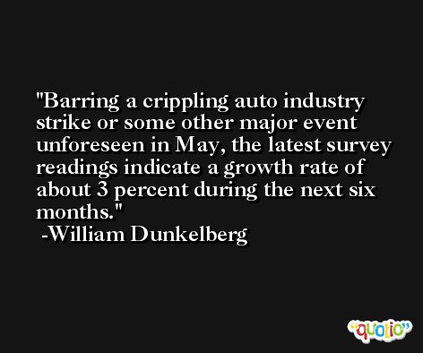 Barring a crippling auto industry strike or some other major event unforeseen in May, the latest survey readings indicate a growth rate of about 3 percent during the next six months. -William Dunkelberg