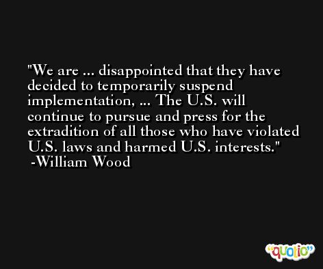 We are ... disappointed that they have decided to temporarily suspend implementation, ... The U.S. will continue to pursue and press for the extradition of all those who have violated U.S. laws and harmed U.S. interests. -William Wood
