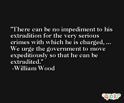 There can be no impediment to his extradition for the very serious crimes with which he is charged, ... We urge the government to move expeditiously so that he can be extradited. -William Wood