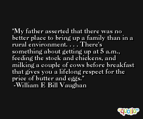 My father asserted that there was no better place to bring up a family than in a rural environment. . . . There's something about getting up at 5 a.m., feeding the stock and chickens, and milking a couple of cows before breakfast that gives you a lifelong respect for the price of butter and eggs. -William E Bill Vaughan