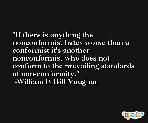 If there is anything the nonconformist hates worse than a conformist it's another nonconformist who does not conform to the prevailing standards of non-conformity. -William E Bill Vaughan