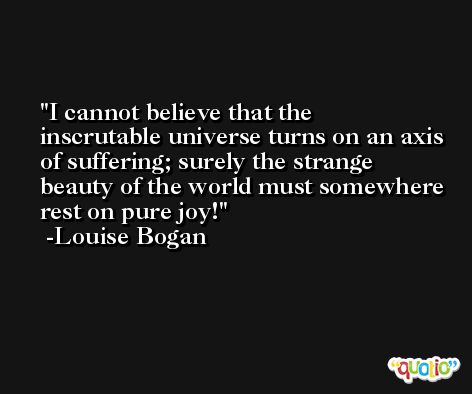 I cannot believe that the inscrutable universe turns on an axis of suffering; surely the strange beauty of the world must somewhere rest on pure joy! -Louise Bogan