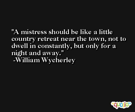 A mistress should be like a little country retreat near the town, not to dwell in constantly, but only for a night and away. -William Wycherley