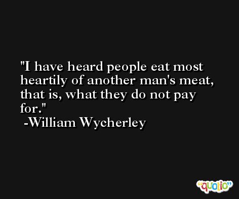 I have heard people eat most heartily of another man's meat, that is, what they do not pay for. -William Wycherley