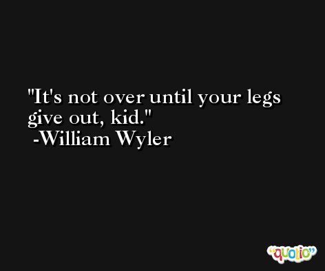 It's not over until your legs give out, kid. -William Wyler