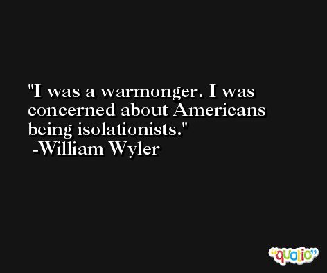 I was a warmonger. I was concerned about Americans being isolationists. -William Wyler