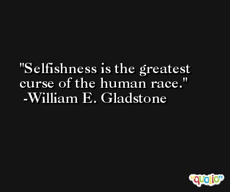 Selfishness is the greatest curse of the human race. -William E. Gladstone