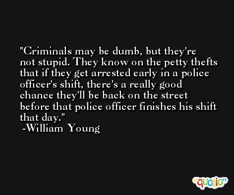 Criminals may be dumb, but they're not stupid. They know on the petty thefts that if they get arrested early in a police officer's shift, there's a really good chance they'll be back on the street before that police officer finishes his shift that day. -William Young