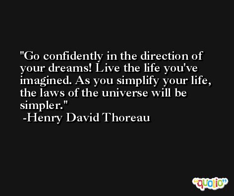 Go confidently in the direction of your dreams! Live the life you've imagined. As you simplify your life, the laws of the universe will be simpler. -Henry David Thoreau