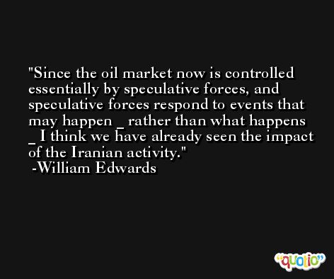 Since the oil market now is controlled essentially by speculative forces, and speculative forces respond to events that may happen _ rather than what happens _ I think we have already seen the impact of the Iranian activity. -William Edwards