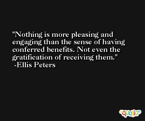 Nothing is more pleasing and engaging than the sense of having conferred benefits. Not even the gratification of receiving them. -Ellis Peters