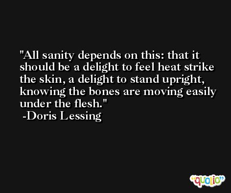 All sanity depends on this: that it should be a delight to feel heat strike the skin, a delight to stand upright, knowing the bones are moving easily under the flesh. -Doris Lessing
