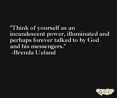 Think of yourself as an incandescent power, illuminated and perhaps forever talked to by God and his messengers. -Brenda Ueland