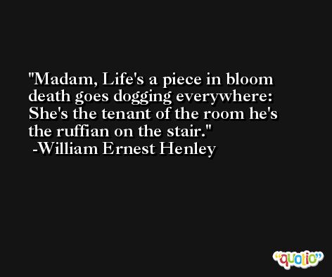 Madam, Life's a piece in bloom death goes dogging everywhere: She's the tenant of the room he's the ruffian on the stair. -William Ernest Henley