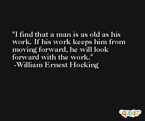 I find that a man is as old as his work. If his work keeps him from moving forward, he will look forward with the work. -William Ernest Hocking