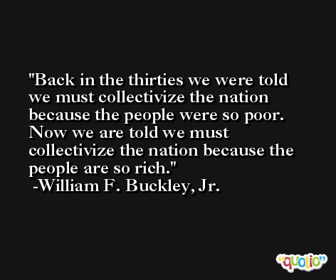 Back in the thirties we were told we must collectivize the nation because the people were so poor. Now we are told we must collectivize the nation because the people are so rich. -William F. Buckley, Jr.