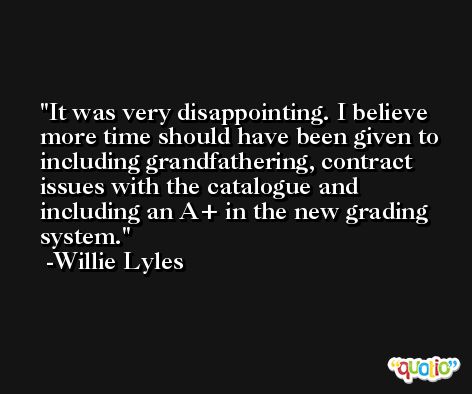 It was very disappointing. I believe more time should have been given to including grandfathering, contract issues with the catalogue and including an A+ in the new grading system. -Willie Lyles