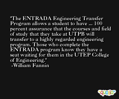 The ENTRADA Engineering Transfer Program allows a student to have ... 100 percent assurance that the courses and field of study that they take at UTPB will transfer to a highly regarded engineering program. Those who complete the ENTRADA program know they have a seat waiting for them in the UTEP College of Engineering. -William Fannin
