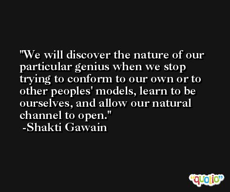 We will discover the nature of our particular genius when we stop trying to conform to our own or to other peoples' models, learn to be ourselves, and allow our natural channel to open. -Shakti Gawain