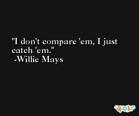 I don't compare 'em, I just catch 'em. -Willie Mays