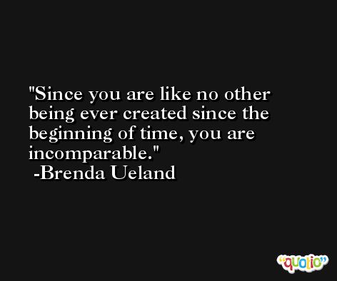 Since you are like no other being ever created since the beginning of time, you are incomparable. -Brenda Ueland