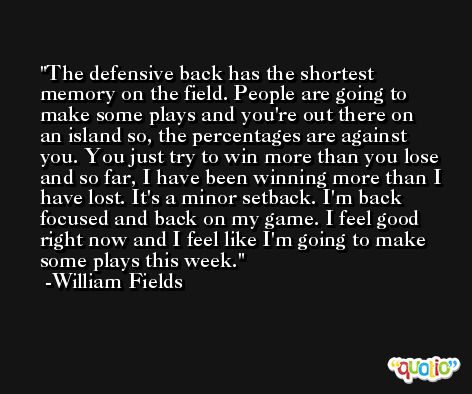The defensive back has the shortest memory on the field. People are going to make some plays and you're out there on an island so, the percentages are against you. You just try to win more than you lose and so far, I have been winning more than I have lost. It's a minor setback. I'm back focused and back on my game. I feel good right now and I feel like I'm going to make some plays this week. -William Fields