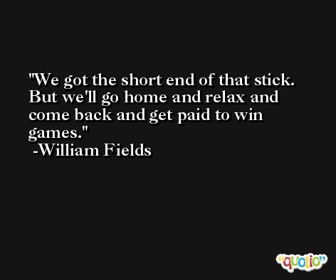 We got the short end of that stick. But we'll go home and relax and come back and get paid to win games. -William Fields