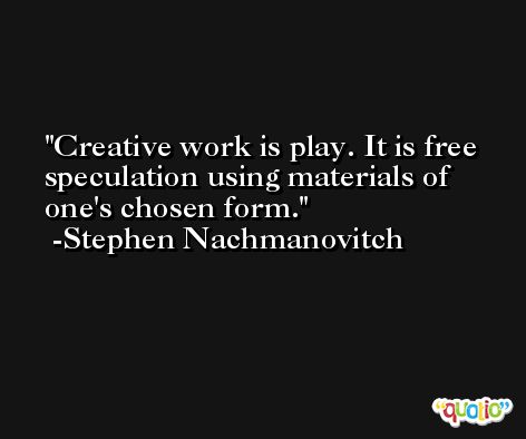 Creative work is play. It is free speculation using materials of one's chosen form. -Stephen Nachmanovitch