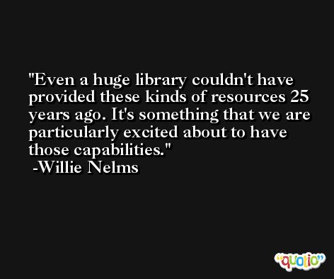 Even a huge library couldn't have provided these kinds of resources 25 years ago. It's something that we are particularly excited about to have those capabilities. -Willie Nelms