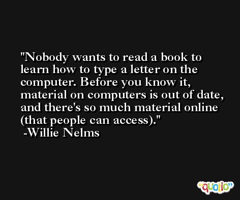 Nobody wants to read a book to learn how to type a letter on the computer. Before you know it, material on computers is out of date, and there's so much material online (that people can access). -Willie Nelms