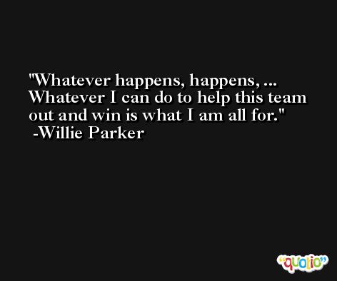 Whatever happens, happens, ... Whatever I can do to help this team out and win is what I am all for. -Willie Parker