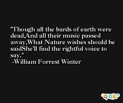 Though all the bards of earth were dead,And all their music passed away,What Nature wishes should be saidShe'll find the rightful voice to say. -William Forrest Winter