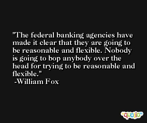 The federal banking agencies have made it clear that they are going to be reasonable and flexible. Nobody is going to bop anybody over the head for trying to be reasonable and flexible. -William Fox