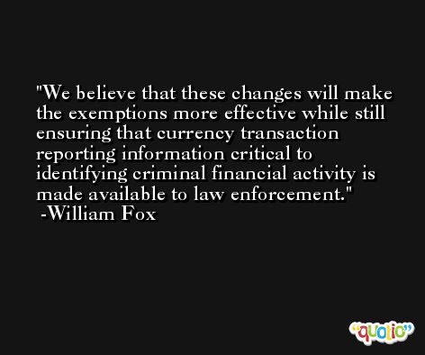 We believe that these changes will make the exemptions more effective while still ensuring that currency transaction reporting information critical to identifying criminal financial activity is made available to law enforcement. -William Fox