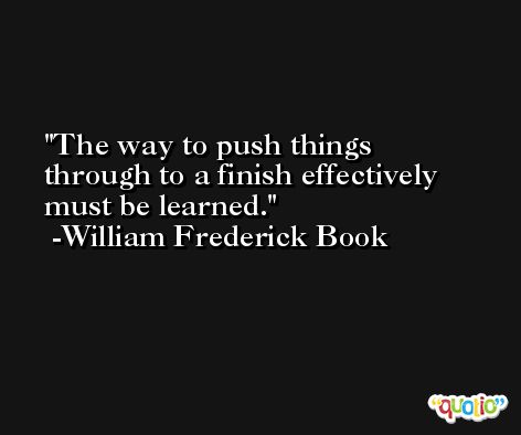 The way to push things through to a finish effectively must be learned. -William Frederick Book