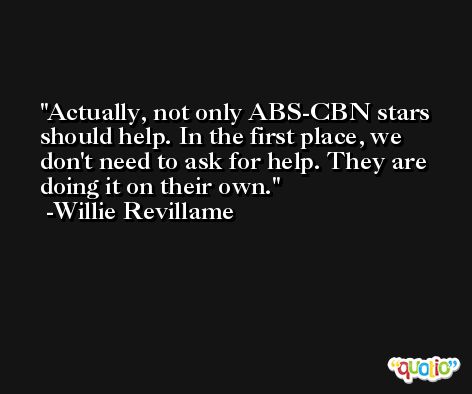 Actually, not only ABS-CBN stars should help. In the first place, we don't need to ask for help. They are doing it on their own. -Willie Revillame